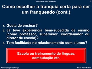 Funções e Tipos de Varejo                   68



 Como escolher a franquia certa para ser
        um franqueado (cont.)

  1.   Gosta de ensinar?
  2.   Já teve experiência bem-sucedida de ensino
       (como professor, supervisor, coordenador ou
       diretor de escola)?
  3.   Tem facilidade no relacionamento com alunos?


                    Escola ou treinamento de línguas,
                            computação etc.

Administração de Varejo                                   Fauze Najib Mattar
 