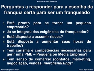 Funções e Tipos de Varejo                   69



Perguntas a responder para a escolha da
 franquia certa para ser um franqueado

  1.   Está pronto para se tornar um pequeno
       empresário?
  2.   Já se integrou das exigências do franqueador?
  3.   Está disposto a assumir riscos?
  4.   Está disposto a aumentar suas horas de
       trabalho?
  5.   Tem carisma e competências necessárias para
       gerir uma PME – Pequena ou Média Empresa?
  6.   Tem senso de comércio (contatos, marketing,
       negociação, vendas, merchandising)?
Administração de Varejo                               Fauze Najib Mattar
 