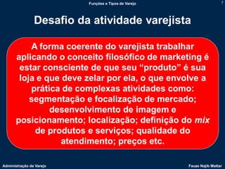 Funções e Tipos de Varejo                    7




                Desafio da atividade varejista

           A forma coerente do varejista trabalhar
       aplicando o conceito filosófico de marketing é
        estar consciente de que seu “produto” é sua
        loja e que deve zelar por ela, o que envolve a
           prática de complexas atividades como:
           segmentação e focalização de mercado;
                desenvolvimento de imagem e
       posicionamento; localização; definição do mix
            de produtos e serviços; qualidade do
                   atendimento; preços etc.

Administração de Varejo                               Fauze Najib Mattar
 