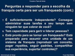Funções e Tipos de Varejo                   70



    Perguntas a responder para a escolha da
 franquia certa para ser um franqueado (cont.)

  7.   É suficientemente independente? Consegue
       administrar suas tarefas e seu tempo sem
       ninguém ter que cobrar de você?
  8.   Tem capacidade para gerir e liderar pessoas?
  9.   Está pronto para se tornar um franqueado? Está
       preparado para assumir uma unidade de um
       sistema de franquia (reproduzir um conceito,
       pagar royalties, seguir padrões, compartilhar
       sua experiência, suportar controles)?
Administração de Varejo                               Fauze Najib Mattar
 