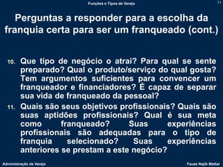 Funções e Tipos de Varejo                   71



    Perguntas a responder para a escolha da
 franquia certa para ser um franqueado (cont.)


  10.    Que tipo de negócio o atrai? Para qual se sente
         preparado? Qual o produto/serviço do qual gosta?
         Tem argumentos suficientes para convencer um
         franqueador e financiadores? É capaz de separar
         sua vida de franqueado da pessoal?
  11.    Quais são seus objetivos profissionais? Quais são
         suas aptidões profissionais? Qual é sua meta
         como       franqueado?      Suas      experiências
         profissionais são adequadas para o tipo de
         franquia     selecionado?    Suas     experiências
         anteriores se prestam a este negócio?
Administração de Varejo                               Fauze Najib Mattar
 