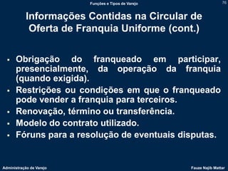Funções e Tipos de Varejo                   76



            Informações Contidas na Circular de
             Oferta de Franquia Uniforme (cont.)


     Obrigação do franqueado em participar,
      presencialmente, da operação da franquia
      (quando exigida).
     Restrições ou condições em que o franqueado
      pode vender a franquia para terceiros.
     Renovação, término ou transferência.
     Modelo do contrato utilizado.
     Fóruns para a resolução de eventuais disputas.


Administração de Varejo                               Fauze Najib Mattar
 