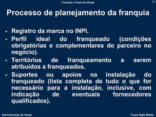 Funções e Tipos de Varejo                   79



   Processo de planejamento da franquia

      Registro da marca no INPI.
      Perfil   ideal    do    franqueado   (condições
       obrigatórias e complementares do parceiro no
       negócio).
      Territórios    de    franqueamento    a   serem
       atribuídos a franqueados.
      Suportes ou apoios na instalação do
       franqueado (lista completa de tudo o que for
       necessário para a instalação, inclusive, com
       indicação      de      eventuais   fornecedores
       qualificados).

Administração de Varejo                               Fauze Najib Mattar
 