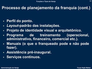 Funções e Tipos de Varejo                   80



 Processo de planejamento da franquia (cont.)


      Perfil do ponto.
      Layout-padrão das instalações.
      Projeto de identidade visual e arquitetônico.
      Programa      de    treinamento     (operacional,
       administrativo, financeiro, comercial etc.).
      Manuais (o que o franqueado pode e não pode
       fazer).
      Assistência pré-inaugural.
      Serviços contínuos.

Administração de Varejo                               Fauze Najib Mattar
 