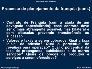 Funções e Tipos de Varejo                   81




 Processo de planejamento da franquia (cont.)


     Contrato de Franquia (com a ajuda de um
      advogado especializado); esse contrato deve
      ser o mais abrangente possível, mas bilateral e
      com cláusulas prevendo transferência ou
      sucessão.
     Valores e taxas a serem cobrados. Qual a taxa
      inicial de adesão? Qual o porcentual de
      royalties para operação? Qual o porcentual da
      taxa de propaganda, publicidade e de outros
      serviços? Quais os preços de produtos e
      serviços a serem oferecidos?

Administração de Varejo                               Fauze Najib Mattar
 