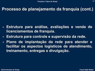 Funções e Tipos de Varejo                   82




 Processo de planejamento da franquia (cont.)



     Estrutura para análise, avaliações e venda de
      licenciamentos de franquia.
     Estrutura para controle e supervisão da rede.
     Plano de implantação da rede para atender e
      facilitar os aspectos logísticos de atendimento,
      treinamento, entregas e divulgação.



Administração de Varejo                               Fauze Najib Mattar
 