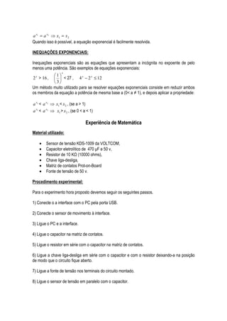 a x1 = a x2 ⇒ x1 = x 2
Quando isso é possível, a equação exponencial é facilmente resolvida.

INEQUAÇÕES EXPONENCIAIS:

Inequações exponenciais são as equações que apresentam a incógnita no expoente de pelo
menos uma potência. São exemplos de equações exponenciais:
                   x
           1
2 > 16 ,   < 27 , 4 x − 2 x ≤ 12
  x

           3
Um método muito utilizado para se resolver equações exponenciais consiste em reduzir ambos
os membros da equação a potência de mesma base a (0< a ≠ 1), e depois aplicar a propriedade:

a x1 < a x2 ⇒ x1 < x 2 , (se a > 1)
a x1 < a x2 ⇒ x1 > x 2 , (se 0 < a < 1)

                                      Experiência de Matemática
Material utilizado:

      •   Sensor de tensão KDS-1009 da VOLTCOM,
      •   Capacitor eletrolítico de 470 µF e 50 v,
      •   Resistor de 10 K (10000 ohms),
      •   Chave liga-desliga,
      •   Matriz de contatos Prot-on-Board
      •   Fonte de tensão de 50 v.

Procedimento experimental:

Para o experimento hora proposto devemos seguir os seguintes passos.

1) Conecte o a interface com o PC pela porta USB.

2) Conecte o sensor de movimento à interface.

3) Ligue o PC e a interface.

4) Ligue o capacitor na matriz de contatos.

5) Ligue o resistor em série com o capacitor na matriz de contatos.

6) Ligue a chave liga-desliga em série com o capacitor e com o resistor deixando-a na posição
de modo que o circuito fique aberto.

7) Ligue a fonte de tensão nos terminais do circuito montado.

8) Ligue o sensor de tensão em paralelo com o capacitor.
 