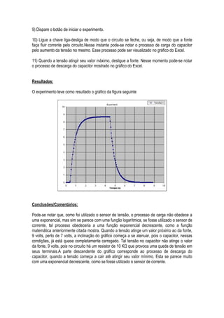 9) Dispare o botão de iniciar o experimento.

10) Ligue a chave liga-desliga de modo que o circuito se feche, ou seja, de modo que a fonte
faça fluir corrente pelo circuito.Nesse instante pode-se notar o processo de carga do capacitor
pelo aumento da tensão no mesmo. Esse processo pode ser visualizado no gráfico do Excel.

11) Quando a tensão atingir seu valor máximo, desligue a fonte. Nesse momento pode-se notar
o processo de descarga do capacitor mostrado no gráfico do Excel.


Resultados:

O experimento teve como resultado o gráfico da figura seguinte




Conclusões/Comentários:

Pode-se notar que, como foi utilizado o sensor de tensão, o processo de carga não obedece a
uma exponencial, mas sim se parece com uma função logarítmica, se fosse utilizado o sensor de
corrente, tal processo obedeceria a uma função exponencial decrescente, como a função
matemática anteriormente citada mostra. Quando a tensão atinge um valor próximo ao da fonte,
9 volts, perto de 7 volts, a inclinação do gráfico começa a se atenuar, pois o capacitor, nessas
condições, já está quase completamente carregado. Tal tensão no capacitor não atinge o valor
da fonte, 9 volts, pois no circuito há um resistor de 10 K que provoca uma queda de tensão em
seus terminais.A parte descendente do gráfico corresponde ao processo de descarga do
capacitor, quando a tensão começa a cair até atingir seu valor mínimo. Esta se parece muito
com uma exponencial decrescente, como se fosse utilizado o sensor de corrente.
 