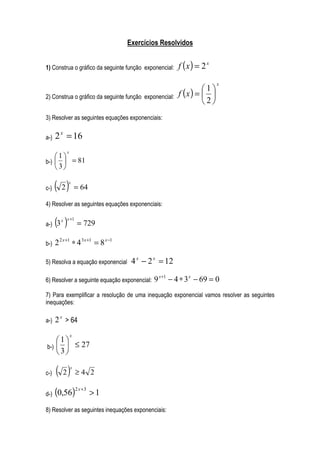 Exercícios Resolvidos


1) Construa o gráfico da seguinte função exponencial:   f (x ) = 2 x
                                                                       x
                                                                 1
2) Construa o gráfico da seguinte função exponencial:   f (x ) =  
                                                                 2
3) Resolver as seguintes equações exponenciais:


a-)   2 x = 16
           x
    1
b-)   = 81
    3

c-)   ( 2)   x
                   = 64

4) Resolver as seguintes equações exponenciais:


a-)   (3 )
         x x +1
                   = 729

b-)   2 2 x +1 ∗ 4 3 x +1 = 8 x −1

5) Resolva a equação exponencial      4 x − 2 x = 12

6) Resolver a seguinte equação exponencial:   9 x+1 − 4 ∗ 3 x − 69 = 0
7) Para exemplificar a resolução de uma inequação exponencial vamos resolver as seguintes
inequações:

a-)   2 x > 64
               x
    1
b-)   ≤ 27
    3

c-)   ( 2)     x
                   ≥4 2

d-)   (0,56)2 x +3 > 1
8) Resolver as seguintes inequações exponenciais:
 