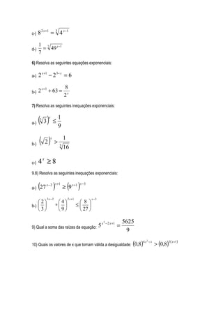 c-)   8 2 x +1 = 3 4 x −1
      1 7 x −1
d-)     = 49
      7
6) Resolva as seguintes equações exponenciais:

a-)   2 x +1 − 2 3− x = 6

                           8
b-)   2 x +3 + 63 =
                           2x
7) Resolva as seguintes inequações exponenciais:


a-) ( 3 )
            x          1
       3
                 ≤
                       9

b-) ( 2 )
             x             1
                   >   3
                           16

c-)   4x ≥ 8
9.8) Resolva as seguintes inequações exponenciais:


a-)   (27 )x − 2 x +1
                               ( )
                           ≥ 9 x +1
                                         x −3



           3 x−2               2 x +1             x −3
    2             4                   8 
b-)              ∗                  ≤ 
    3             9                   27 

                                                             − 2 x +1       5625
                                                                        =
                                                         2
                                        x
9) Qual a soma das raízes da equação: 5
                                                                             9

                                                                               (0,8)4 x − x > (0,8)3( x+1)
                                                                                       2

10) Quais os valores de x que tornam válida a desigualdade:
 