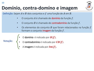 Domínio, contra-domíno e imagem
Definição: Sejam 𝐴 e 𝐵 dois conjuntos e 𝑓 uma função de 𝐴 em 𝐵.
• O conjunto 𝐴 é chamado de domínio da função 𝑓.
• O conjunto 𝐵 é chamado de contradomínio da função 𝑓.
• Os elementos do conjunto 𝐵 que foram relacionados na função 𝑓
formam o conjunto imagem da função 𝑓.
• O domínio é indicado por 𝑫(𝒇).
• O contradomínio é indicado por 𝑪𝑫 𝒇 .
• A imagem é indicada por 𝑰𝒎(𝒇).
Notação:
10
 
