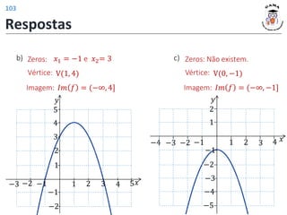 Vértice: V(1, 4)
𝐼𝑚 𝑓 = (−∞, 4]
Imagem:
Zeros: 𝑥1 = −1 e 𝑥2= 3
b)
𝑦
𝑥
1 2 3 4 5
1
2
−1
−2
−1
−2
3
4
5
−3
𝑦
𝑥
1 2 3 4
−2
−1
−3
−4 −1
−2
−3
1
2
−4
−5
Vértice: V(0, −1)
𝐼𝑚 𝑓 = (−∞, −1]
Imagem:
Zeros: Não existem.
c)
Respostas
103
 