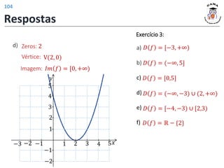 Vértice: V(2, 0)
𝐼𝑚 𝑓 = [0, +∞)
Imagem:
Zeros: 2
d)
𝑦
𝑥
1 2 3 4 5
1
2
−1
−2
−1
−2
3
4
5
−3
𝐷 𝑓 = [−3, +∞)
𝐷 𝑓 = (−∞, 5]
𝐷 𝑓 = ℝ − {2}
𝐷 𝑓 = [0,5]
𝐷 𝑓 = [−4, −3) ∪ [2,3)
𝐷 𝑓 = (−∞, −3) ∪ (2, +∞)
Exercício 3:
a)
b)
c)
d)
e)
f)
Respostas
104
 