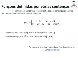 Funções definidas por várias sentenças
Frequentemente utilizam-se funções definidas por sentenças diferentes
em determinados intervalos do seu domínio.
𝑓 𝑥 = ቊ
𝑥 + 3, se 𝑥 < 0
𝑥2 − 2𝑥 + 1, se 𝑥 ≥ 0
• é definida pela sentença 𝑦 = 𝑥 + 3 no intervalo (−∞, 0);
• e pela sentença 𝑦 = 𝑥2 − 2𝑥 + 1 no intervalo [0, +∞).
Este tipo de função é chamada de função definida por
várias sentenças.
111
 