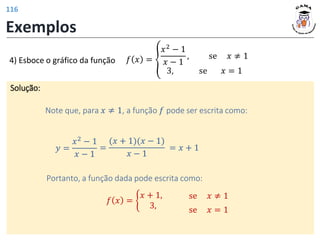 Exemplos
𝑓 𝑥 = ൞
𝑥2
− 1
𝑥 − 1
, se 𝑥 ≠ 1
3, se 𝑥 = 1
Solução:
Note que, para 𝑥 ≠ 1, a função 𝑓 pode ser escrita como:
𝑦 =
𝑥2 − 1
𝑥 − 1
=
(𝑥 + 1)(𝑥 − 1)
𝑥 − 1
= 𝑥 + 1
Portanto, a função dada pode escrita como:
𝑓 𝑥 = ቊ
𝑥 + 1,
3, se 𝑥 = 1
se 𝑥 ≠ 1
4) Esboce o gráfico da função
116
 