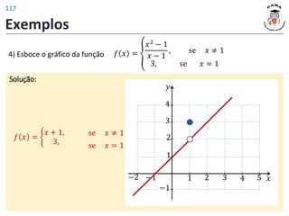 Exemplos
𝑓 𝑥 = ൞
𝑥2
− 1
𝑥 − 1
, se 𝑥 ≠ 1
3, se 𝑥 = 1
Solução:
4) Esboce o gráfico da função
𝑓 𝑥 = ቊ
𝑥 + 1,
3, se 𝑥 = 1
se 𝑥 ≠ 1
𝑦
𝑥
1 2 3 4 5
1
2
−1
−1
−2
3
4
117
 