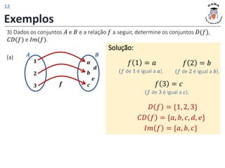 𝟏
𝟐
𝟑
𝒂
𝒃
𝒄
𝑨 𝑩
𝒆
𝒅
𝒇
Exemplos
(a)
Solução:
𝑓 1 = 𝑎
𝐷 𝑓 = {1, 2, 3}
𝐶𝐷 𝑓 = {𝑎, 𝑏, 𝑐, 𝑑, 𝑒}
𝐼𝑚 𝑓 = {𝑎, 𝑏, 𝑐}
(𝑓 de 1 é igual a 𝑎).
𝑓 2 = 𝑏
(𝑓 de 2 é igual a 𝑏).
𝑓 3 = 𝑐
(𝑓 de 3 é igual a 𝑐).
3) Dados os conjuntos 𝐴 e 𝐵 e a relação 𝑓 a seguir, determine os conjuntos 𝐷(𝑓),
𝐶𝐷(𝑓) e 𝐼𝑚(𝑓).
12
 