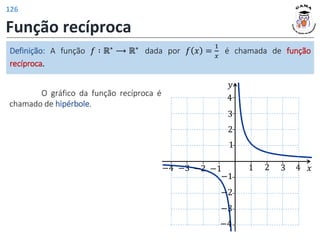 Função recíproca
O gráfico da função recíproca é
chamado de hipérbole.
Definição: A função 𝑓 ∶ ℝ∗ ⟶ ℝ∗ dada por 𝑓 𝑥 =
1
𝑥
é chamada de função
recíproca.
𝑦
𝑥
1 2 3
−2
−3
1
−1
−3
2
3
4
−1
−2
−4
−4 4
126
 