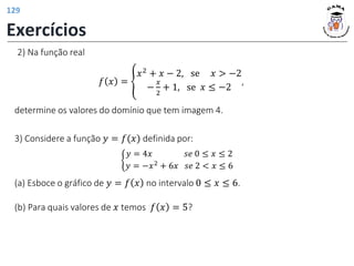 2) Na função real
𝑓 𝑥 = ቐ
𝑥2 + 𝑥 − 2, se 𝑥 > −2
−
𝑥
2
+ 1, se 𝑥 ≤ −2
,
determine os valores do domínio que tem imagem 4.
3) Considere a função 𝑦 = 𝑓(𝑥) definida por:
ቊ
𝑦 = 4𝑥 𝑠𝑒 0 ≤ 𝑥 ≤ 2
𝑦 = −𝑥2 + 6𝑥 𝑠𝑒 2 < 𝑥 ≤ 6
(a) Esboce o gráfico de 𝑦 = 𝑓 𝑥 no intervalo 0 ≤ 𝑥 ≤ 6.
(b) Para quais valores de 𝑥 temos 𝑓 𝑥 = 5?
Exercícios
129
 