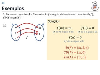 𝒎
𝟓
𝒏
𝒎
𝟎
𝑨 𝑩
𝒇
Exemplos
(b)
Solução:
𝑓 𝑚 = 𝑚
(𝑓 de 𝑚 é igual a 𝑚).
𝑓 5 = 0
(𝑓 de 5 é igual a 0).
𝑓 𝑛 = 0
(𝑓 de 𝑛 é igual a 0).
𝐷 𝑓 = {𝑚, 5, 𝑛}
𝐶𝐷 𝑓 = {𝑚, 0}
𝐼𝑚 𝑓 = {𝑚, 0}
3) Dados os conjuntos 𝐴 e 𝐵 e a relação 𝑓 a seguir, determine os conjuntos 𝐷(𝑓),
𝐶𝐷(𝑓) e 𝐼𝑚(𝑓).
13
 
