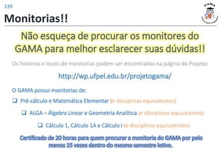 Não esqueça de procurar os monitores do
GAMA para melhor esclarecer suas dúvidas!!
O GAMA possui monitorias de:
❑ Pré-cálculo e Matemática Elementar (e disciplinas equivalentes)
❑ ALGA – Álgebra Linear e Geometria Analítica (e disciplinas equivalentes)
Os horários e locais de monitorias podem ser encontrados na página do Projeto:
http://wp.ufpel.edu.br/projetogama/
❑ Cálculo 1, Cálculo 1A e Cálculo I (e disciplinas equivalentes)
Certificado de 20 horas para quem procurar a monitoria do GAMA por pelo
menos 15 vezes dentro do mesmo semestre letivo.
Monitorias!!
139
 