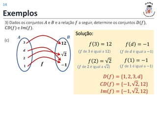 3) Dados os conjuntos 𝐴 e 𝐵 e a relação 𝑓 a seguir, determine os conjuntos 𝐷(𝑓),
𝐶𝐷(𝑓) e 𝐼𝑚(𝑓).
Exemplos
(c)
Solução:
𝑓 3 = 12
𝟑
𝒅
𝟐
𝟏
𝟏𝟐
𝟐
−𝟏
𝑨
𝒇
𝑩
𝐷 𝑓 = {1, 2, 3, 𝑑}
𝐶𝐷 𝑓 = {−1, 2, 12}
𝐼𝑚 𝑓 = {−1, 2, 12}
(𝑓 de 3 é igual a 12)
𝑓 𝑑 = −1
(𝑓 de 𝑑 é igual a −1)
𝑓 2 = 2
(𝑓 de 2 é igual a 2)
𝑓 1 = −1
(𝑓 de 1 é igual a −1)
14
 