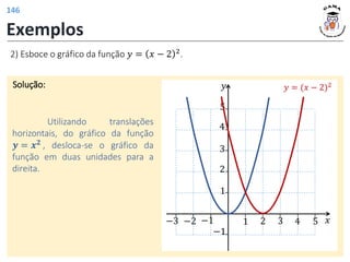 Exemplos
2) Esboce o gráfico da função 𝑦 = 𝑥 − 2 2
.
Solução:
Utilizando translações
horizontais, do gráfico da função
𝒚 = 𝒙𝟐 , desloca-se o gráfico da
função em duas unidades para a
direita.
𝑦
𝑥
1 2 3 4 5
1
2
−1
−1
3
4
5
−3 −2
𝑦 = (𝑥 − 2)2
146
 