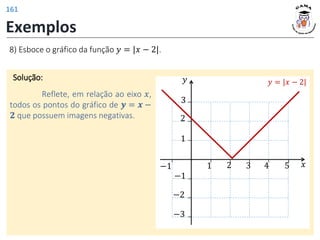 Exemplos
8) Esboce o gráfico da função 𝑦 = |𝑥 − 2|.
Solução:
Reflete, em relação ao eixo 𝑥,
todos os pontos do gráfico de 𝒚 = 𝒙 −
𝟐 que possuem imagens negativas.
𝑦
𝑥
3 4 5
−1
−3
1
1
2
3
−1 2
−2
𝑦 = |𝑥 − 2|
161
 