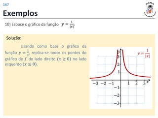 Exemplos
10) Esboce o gráfico da função 𝑦 =
1
|𝑥|
.
Solução:
Usando como base o gráfico da
função 𝑦 =
1
𝑥
, replica-se todos os pontos do
gráfico de 𝑓 do lado direito (𝑥 ≥ 0) no lado
esquerdo (𝑥 ≤ 0).
𝑦
𝑥
1 2 3
−2
−3
1
−1
−3
2
3
−1
−2
𝑦 =
1
|𝑥|
167
 