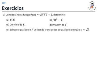 1) Considerando a função𝑓(𝑥) = 𝑥 + 1 + 2, determine:
(a) 𝑓 3 (b) 𝑓 𝑡2
− 1
(d) Imagem de 𝑓.
(c) Domínio de 𝑓.
(e) Esboce o gráfico de 𝑓 utilizando translações do gráfico da função 𝑦 = 𝑥.
Exercícios
169
 