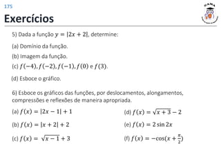 5) Dada a função 𝑦 = 2𝑥 + 2 , determine:
(d) Esboce o gráfico.
(b) Imagem da função.
(a) Domínio da função.
(c) 𝑓 −4 , 𝑓 −2 , 𝑓 −1 , 𝑓 0 e 𝑓(3).
(e) 𝑓 𝑥 = 2 sin 2𝑥
(d) 𝑓 𝑥 = 𝑥 + 3 − 2
(c) 𝑓 𝑥 = 𝑥 − 1 + 3
(b) 𝑓 𝑥 = 𝑥 + 2 + 2
(a) 𝑓 𝑥 = 2𝑥 − 1 + 1
(f) 𝑓 𝑥 = −cos(𝑥 +
𝜋
2
)
6) Esboce os gráficos das funções, por deslocamentos, alongamentos,
compressões e reflexões de maneira apropriada.
Exercícios
175
 