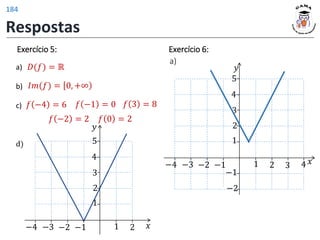 Exercício 5:
a)
b)
c)
d)
𝐷(𝑓) = ℝ
𝐼𝑚(𝑓) = 0, +∞
𝑓 −4 = 6
𝑓 −2 = 2
𝑓 −1 = 0
𝑓 0 = 2
𝑓 3 = 8
𝑦
𝑥
1 2
1
2
−1
−2
3
4
5
−3
−4
𝑦
𝑥
1 2 3 4
1
2
−1
−2
−1
−2
3
4
5
−3
−4
Exercício 6:
a)
Respostas
184
 