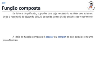 Função composta
De forma simplificada, suponha que seja necessário realizar dois cálculos,
onde o resultado do segundo cálculo depende do resultado encontrado no primeiro.
A ideia de função composta é acoplar ou compor os dois cálculos em uma
única fórmula.
190
 