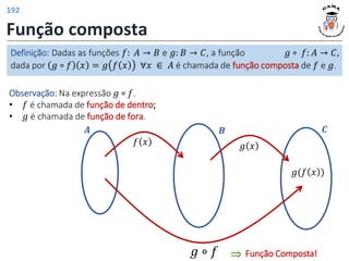 Função composta
Definição: Dadas as funções 𝑓: 𝐴 → 𝐵 e 𝑔: 𝐵 → 𝐶, a função 𝑔 ∘ 𝑓: 𝐴 → 𝐶,
dada por 𝑔 ∘ 𝑓 𝑥 = 𝑔 𝑓 𝑥 ∀𝑥 ∈ 𝐴 é chamada de função composta de 𝑓 e 𝑔.
𝑥 𝑓(𝑥)
𝑨 𝑩 𝑪
𝑔(𝑓 𝑥 )
𝑔 𝑥
𝑔 ∘ 𝑓
Observação: Na expressão 𝑔 ∘ 𝑓.
• 𝑓 é chamada de função de dentro;
• 𝑔 é chamada de função de fora.
Função Composta!
⇒
𝑓 𝑥
192
 