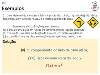 Exemplos
Solução:
(a) 𝑥: comprimento do lado de cada placa;
2) Uma determinada empresa fabrica placas de trânsito (quadradas) de vários
tamanhos, a um custo de R$ 25,00 o metro quadrado da placa.
𝑓 𝑥 : área de uma placa de lado 𝑥;
𝑓 𝑥 = 𝑥2
Determine a lei da função que estabelece:
(a) a área de uma placa em função do comprimento do lado do quadrado;
(b) o custo de uma placa em função de sua área, em metros quadrados;
(c) o custo final de uma placa em função do comprimento do seu lado.
193
 