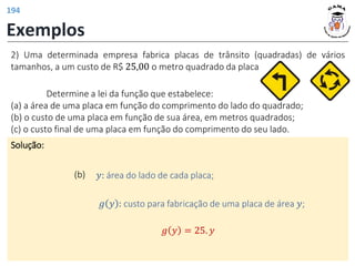 Exemplos
Solução:
(b) 𝑦: área do lado de cada placa;
2) Uma determinada empresa fabrica placas de trânsito (quadradas) de vários
tamanhos, a um custo de R$ 25,00 o metro quadrado da placa.
𝑔 𝑦 : custo para fabricação de uma placa de área 𝑦;
𝑔 𝑦 = 25. 𝑦
Determine a lei da função que estabelece:
(a) a área de uma placa em função do comprimento do lado do quadrado;
(b) o custo de uma placa em função de sua área, em metros quadrados;
(c) o custo final de uma placa em função do comprimento do seu lado.
194
 