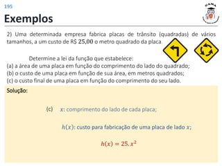 Exemplos
Solução:
(c) 𝑥: comprimento do lado de cada placa;
2) Uma determinada empresa fabrica placas de trânsito (quadradas) de vários
tamanhos, a um custo de R$ 25,00 o metro quadrado da placa.
ℎ 𝑥 : custo para fabricação de uma placa de lado 𝑥;
ℎ 𝑥 = 25. 𝑥2
Determine a lei da função que estabelece:
(a) a área de uma placa em função do comprimento do lado do quadrado;
(b) o custo de uma placa em função de sua área, em metros quadrados;
(c) o custo final de uma placa em função do comprimento do seu lado.
195
 