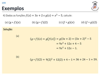 Exemplos
Solução:
(a)
𝑔 ∘ 𝑓 𝑥 = 𝑔 𝑓 𝑥
4) Dadas as funções 𝑓 𝑥 = 3𝑥 + 2 e 𝑔 𝑥 = 𝑥2
− 5, calcule:
(a) (𝑔 ∘ 𝑓)(𝑥) (b) (𝑔 ∘ 𝑓)(2) (c) (𝑓 ∘ 𝑔)(𝑥) (d) (𝑓 ∘ 𝑔)(2)
= 9𝑥2
+ 12𝑥 + 4 − 5
= 𝑔 3𝑥 + 2 = 3𝑥 + 2 2 − 5
= 9𝑥2
+ 12𝑥 − 1.
= 36 + 24 − 1 = 59.
9(2)2
+ 12(2) + 4 − 1
(b)
𝑔 ∘ 𝑓 2 =
199
 