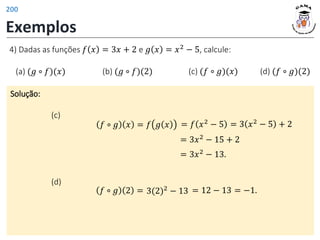 Exemplos
Solução:
(c)
𝑓 ∘ 𝑔 𝑥 = 𝑓 𝑔 𝑥
4) Dadas as funções 𝑓 𝑥 = 3𝑥 + 2 e 𝑔 𝑥 = 𝑥2
− 5, calcule:
(a) (𝑔 ∘ 𝑓)(𝑥) (b) (𝑔 ∘ 𝑓)(2) (c) (𝑓 ∘ 𝑔)(𝑥) (d) (𝑓 ∘ 𝑔)(2)
= 3𝑥2
− 15 + 2
= 𝑓 𝑥2
− 5 = 3 𝑥2 − 5 + 2
= 3𝑥2
− 13.
= 12 − 13 = −1.
3(2)2
− 13
(d)
𝑓 ∘ 𝑔 2 =
200
 