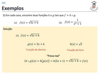 Exemplos
Solução:
(a) 𝑓 𝑥 = 5𝑥 + 6
5) Em cada caso, encontre duas funções ℎ e 𝑔 tais que 𝑓 = ℎ ∘ 𝑔:
(b) 𝑓 𝑥 =
1
𝑥2 + 1
(a) 𝑓 𝑥 = 5𝑥 + 6
“Prova real”
ℎ ∘ 𝑔 𝑥 = ℎ 𝑔 𝑥 = ℎ 5𝑥 + 1 = 5𝑥 + 6 = 𝑓(𝑥)
𝑔 𝑥 = 5𝑥 + 6
Função de dentro
ℎ 𝑥 = 𝑥
Função de fora
201
 