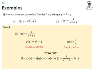 Exemplos
Solução:
(b) 𝑓 𝑥 =
1
𝑥2 + 1
5) Em cada caso, encontre duas funções ℎ e 𝑔 tais que 𝑓 = ℎ ∘ 𝑔:
(b) 𝑓 𝑥 =
1
𝑥2 + 1
(a) 𝑓 𝑥 = 5𝑥 + 6
“Prova real”
𝑔 𝑥 = 𝑥2 + 1
Função de dentro
ℎ 𝑥 =
1
𝑥
Função de fora
=
1
𝑥2 + 1
= 𝑓(𝑥)
ℎ ∘ 𝑔 𝑥 = ℎ 𝑔 𝑥 = ℎ 𝑥2 + 1
202
 