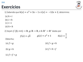 1) Sabendo que ℎ 𝑥 = 𝑥2 + 3𝑥 − 1 e 𝑖 𝑥 = −12𝑥 + 2, determine:
(a) ℎ ∘ 𝑖
(b) 𝑖 ∘ ℎ
(c) 𝑖 ∘ 𝑖
(d) ℎ ∘ ℎ
(b) 𝑔 ∘ ℎ
(a) 𝑓 ∘ 𝑔 (d) 𝑓 ∘ 𝑔 ∘ ℎ
(c) 𝑓 ∘ 𝑓 ∘ 𝑔
(e) 𝑓 ∘ ℎ ∘ 𝑓
2) Sejam 𝑓: [0, +∞) → ℝ, 𝑔: ℝ → ℝ, e ℎ: ℝ∗ → ℝ∗ dadas por
𝑓 𝑥 = 𝑥 𝑔 𝑥 = 𝑥2 + 1 ℎ 𝑥 =
1
𝑥
Obtenha:
Exercícios
204
 