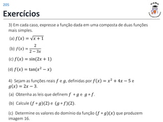 3) Em cada caso, expresse a função dada em uma composta de duas funções
mais simples.
(d) 𝑓 𝑥 = tan(𝑥2 − 𝑥)
(c) 𝑓 𝑥 = sin(2𝑥 + 1)
(a) 𝑓 𝑥 = 𝑥 + 1
(b) 𝑓 𝑥 =
2
2 − 3𝑥
4) Sejam as funções reais 𝑓 e 𝑔, definidas por 𝑓 𝑥 = 𝑥2 + 4𝑥 − 5 e
𝑔 𝑥 = 2𝑥 − 3.
(a) Obtenha as leis que definem 𝑓 ∘ 𝑔 e 𝑔 ∘ 𝑓.
(b) Calcule (𝑓 ∘ 𝑔)(2) e (𝑔 ∘ 𝑓)(2).
(c) Determine os valores do domínio da função (𝑓 ∘ 𝑔)(𝑥) que produzem
imagem 16.
Exercícios
205
 