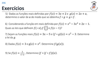 5) Dadas as funções reais definidas por 𝑓 𝑥 = 3𝑥 + 2 e 𝑔 𝑥 = 2𝑥 + 𝑎,
determine o valor de 𝑎 de modo que se obtenha 𝑓 ∘ 𝑔 = 𝑔 ∘ 𝑓.
6) Considerando a função em reais definida por 𝑓 𝑥 = 𝑥3 − 3𝑥2 + 2𝑥 − 1.
Quais as leis que definem 𝑓(−𝑥),𝑓
1
𝑥
e 𝑓(𝑥 − 1)?
7) Sejam as funções reais 𝑓 𝑥 = 3𝑥 − 5 e 𝑓 ∘ 𝑔 𝑥 = 𝑥2
− 3. Determine
a lei da 𝑔.
8) Dadas 𝑓 𝑥 = 3 e g 𝑥 = 𝑥2
. Determine 𝑓(𝑔 𝑥 ).
9) Se 𝑓 𝑥 =
1
1−𝑥
, Determine (𝑓 ∘ (𝑓 ∘ 𝑓)) 𝑥 .
Exercícios
206
 