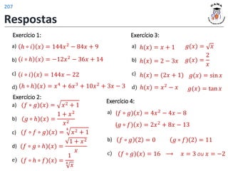 Exercício 1:
a)
b)
c)
d)
ℎ ∘ 𝑖 𝑥 = 144𝑥2 − 84𝑥 + 9
𝑖 ∘ ℎ 𝑥 = −12𝑥2 − 36𝑥 + 14
𝑖 ∘ 𝑖 𝑥 = 144𝑥 − 22
ℎ ∘ ℎ 𝑥 = 𝑥4 + 6𝑥3 + 10𝑥2 + 3𝑥 − 3
Exercício 2:
a)
b)
c)
d)
e)
(𝑓 ∘ 𝑔)(𝑥) = 𝑥2 + 1
(𝑔 ∘ ℎ)(𝑥) =
1 + 𝑥2
𝑥2
(𝑓 ∘ 𝑓 ∘ 𝑔)(𝑥) =
4
𝑥2 + 1
(𝑓 ∘ 𝑔 ∘ ℎ)(𝑥) =
1 + 𝑥2
𝑥
(𝑓 ∘ ℎ ∘ 𝑓)(𝑥) =
1
4
𝑥
Exercício 3:
a)
b)
c)
d)
𝑔(𝑥) = 𝑥
ℎ(𝑥) = 𝑥 + 1
ℎ 𝑥 = 2 − 3𝑥 𝑔(𝑥) =
2
𝑥
𝑔(𝑥) = sin 𝑥
ℎ(𝑥) = (2𝑥 + 1)
ℎ(𝑥) = 𝑥2
− 𝑥 𝑔(𝑥) = tan 𝑥
Exercício 4:
a)
b)
c)
(𝑓 ∘ 𝑔) 𝑥 = 4𝑥2 − 4𝑥 − 8
⟶
(𝑓 ∘ 𝑔)(𝑥) = 16
(𝑔 ∘ 𝑓) 𝑥 = 2𝑥2 + 8𝑥 − 13
𝑓 ∘ 𝑔 2 = 0 𝑔 ∘ 𝑓 2 = 11
𝑥 = 3 ou 𝑥 = −2
Respostas
207
 