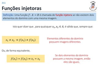 Funções injetoras
Isto quer dizer que , para quaisquer 𝑥1, 𝑥2 ∈ 𝐴, é válido que, sempre que:
Elementos diferentes do domínio
possuem imagens diferentes.
𝑥1 ≠ 𝑥2 ⇒ 𝑓(𝑥1) ≠ 𝑓(𝑥2)
Se dois elementos do domínio
possuem a mesma imagem, então
eles são iguais.
Ou, de forma equivalente,
𝑓 𝑥1 = 𝑓(𝑥2) ⇒ 𝑥1 = 𝑥2
Definição: Uma função 𝑓: 𝐴 → 𝐵 é chamada de função injetora se não existem dois
elementos do domínio com uma mesma imagem.
211
 