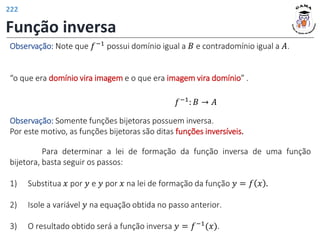 Função inversa
Observação: Note que 𝑓−1 possui domínio igual a 𝐵 e contradomínio igual a 𝐴.
“o que era domínio vira imagem e o que era imagem vira domínio” .
Observação: Somente funções bijetoras possuem inversa.
Por este motivo, as funções bijetoras são ditas funções inversíveis.
𝑓−1
: 𝐵 → 𝐴
Para determinar a lei de formação da função inversa de uma função
bijetora, basta seguir os passos:
1) Substitua 𝑥 por 𝑦 e 𝑦 por 𝑥 na lei de formação da função 𝑦 = 𝑓 𝑥 .
2) Isole a variável 𝑦 na equação obtida no passo anterior.
3) O resultado obtido será a função inversa 𝑦 = 𝑓−1(𝑥).
222
 