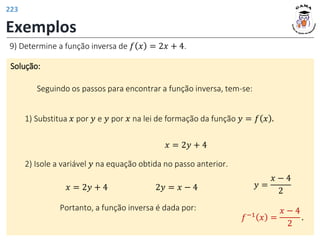 Exemplos
Solução:
Seguindo os passos para encontrar a função inversa, tem-se:
9) Determine a função inversa de 𝑓 𝑥 = 2𝑥 + 4.
1) Substitua 𝑥 por 𝑦 e 𝑦 por 𝑥 na lei de formação da função 𝑦 = 𝑓 𝑥 .
𝑥 = 2𝑦 + 4
2) Isole a variável 𝑦 na equação obtida no passo anterior.
𝑥 = 2𝑦 + 4 2𝑦 = 𝑥 − 4 𝑦 =
𝑥 − 4
2
Portanto, a função inversa é dada por:
𝑓−1 𝑥 =
𝑥 − 4
2
.
223
 