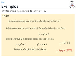 Exemplos
Solução:
Seguindo os passos para encontrar a função inversa, tem-se:
10) Determine a função inversa de 𝑓 𝑥 = 𝑥3 − 5.
1) Substitua 𝑥 por 𝑦 e 𝑦 por 𝑥 na lei de formação da função 𝑦 = 𝑓 𝑥 .
𝑥 = 𝑦3 − 5
2) Isole a variável 𝑦 na equação obtida no passo anterior.
𝑥 = 𝑦3 − 5 𝑦3 = 𝑥 + 5
𝑦 =
3
𝑥 + 5
Portanto, a função inversa é dada por:
𝑓−1 𝑥 =
3
𝑥 + 5.
224
 