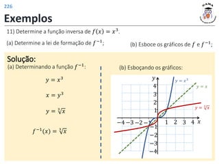 Exemplos
11) Determine a função inversa de 𝑓 𝑥 = 𝑥3.
(a) Determine a lei de formação de 𝑓−1; (b) Esboce os gráficos de 𝑓 e 𝑓−1
;
Solução:
(a) Determinando a função 𝑓−1
:
𝑦 = 𝑥3
𝑥 = 𝑦3
𝑦 = 3
𝑥
𝑓−1(𝑥) = 3
𝑥
(b) Esboçando os gráficos:
𝑦
𝑥
1 2 3
−2
−3
1
−1
−3
2
3
4
−1
−2
−4
−4 4
𝑦 = 𝑥3
𝑦 = 𝑥
𝑦 = 3
𝑥
226
 